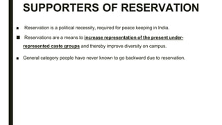 SUPPORTERS OF RESERVATION
■ Reservation is a political necessity, required for peace keeping in India.
■ Reservations are a means to increase representation of the present under-
represented caste groups and thereby improve diversity on campus.
■ General category people have never known to go backward due to reservation.
 