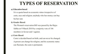 TYPES OF RESERVATION
a) Education based:
It is a quota based on economic status irrespective of
caste, race and religion; anybody who has money can buy
his/her seat.
b) Gender Based:
The Women's reservation Bill was passed by the Rajya
Sabha on 9 March 2010 by a majority vote of 186
members in favour and 1 against.
c) Caste Based:
Caste is decided based on birth, and can never be changed.
A person can change his religion, and his economic status
can fluctuate, the caste is permanent.
 