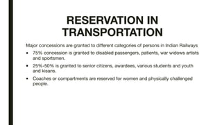 RESERVATION IN
TRANSPORTATION
Major concessions are granted to different categories of persons in Indian Railways

■ 75% concession is granted to disabled passengers, patients, war widows artists
and sportsmen.

■ 25%-50% is granted to senior citizens, awardees, various students and youth
and kisans.

■ Coaches or compartments are reserved for women and physically challenged
people.
 