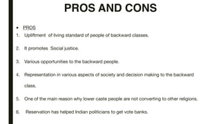 PROS AND CONS
■ PROS

1. Upliftment of living standard of people of backward classes.

2. It promotes Social justice.

3. Various opportunities to the backward people.

4. Representation in various aspects of society and decision making to the backward
class.

5. One of the main reason why lower caste people are not converting to other religions.

6. Reservation has helped Indian politicians to get vote banks.
 