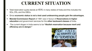 CURRENT SITUATION
■ Total reservation quota stands at 45% in many states of India and this includes the
SCs, STs, and the OBCs.

■ Since economic status is not a test used undeserving people gain the advantages.
■ Mandal Commission Report of 1991 was in favour of Reservations in higher
education and government services for the other backward classes of India.

■ The current slogan in India seems to be “Abolish reservation because merit and
efficiency are in danger.”
 