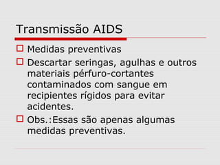 Transmissão AIDS
 Medidas preventivas
 Descartar seringas, agulhas e outros
materiais pérfuro-cortantes
contaminados com sangue em
recipientes rígidos para evitar
acidentes.
 Obs.:Essas são apenas algumas
medidas preventivas.
 