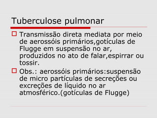 Tuberculose pulmonar
 Transmissão direta mediata por meio
de aerossóis primários,gotículas de
Flugge em suspensão no ar,
produzidos no ato de falar,espirrar ou
tossir.
 Obs.: aerossóis primários:suspensão
de micro partículas de secreções ou
excreções de líquido no ar
atmosférico.(gotículas de Flugge)
 