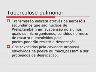 Tuberculose pulmonar
 Transmissão indireta através de aerossóis
secundários que são núcleos de
Wells,também em suspensão no ar, nos
quais os microrganismos, contidos no muco
de escarro e envolvidos pela
poeira,poderão resistir a dessecação.
 Obs.:expelidos pela cavidade oronasal
envolvidos na poeira ou muco,passam a ser
protegidos da dessecação.
 