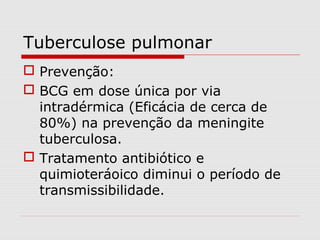 Tuberculose pulmonar
 Prevenção:
 BCG em dose única por via
intradérmica (Eficácia de cerca de
80%) na prevenção da meningite
tuberculosa.
 Tratamento antibiótico e
quimioteráoico diminui o período de
transmissibilidade.
 