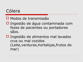 Cólera
 Modos de transmissão
 Ingestão de água contaminada com
fezes de pacientes ou portadores
sãos.
 Ingestão de alimentos mal lavados
crus ou mal cozidos
(Leite,verduras,hortaliças,frutos do
mar)
 