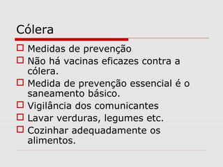 Cólera
 Medidas de prevenção
 Não há vacinas eficazes contra a
cólera.
 Medida de prevenção essencial é o
saneamento básico.
 Vigilância dos comunicantes
 Lavar verduras, legumes etc.
 Cozinhar adequadamente os
alimentos.
 