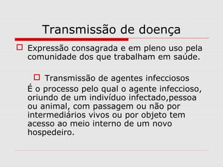 Transmissão de doença
 Expressão consagrada e em pleno uso pela
comunidade dos que trabalham em saúde.
 Transmissão de agentes infecciosos
É o processo pelo qual o agente infeccioso,
oriundo de um indivíduo infectado,pessoa
ou animal, com passagem ou não por
intermediários vivos ou por objeto tem
acesso ao meio interno de um novo
hospedeiro.
 