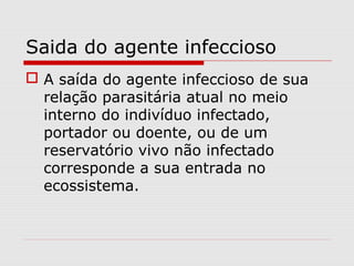 Saida do agente infeccioso
 A saída do agente infeccioso de sua
relação parasitária atual no meio
interno do indivíduo infectado,
portador ou doente, ou de um
reservatório vivo não infectado
corresponde a sua entrada no
ecossistema.
 