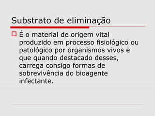 Substrato de eliminação
 É o material de origem vital
produzido em processo fisiológico ou
patológico por organismos vivos e
que quando destacado desses,
carrega consigo formas de
sobrevivência do bioagente
infectante.
 