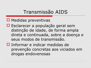 Transmissão AIDS
 Medidas preventivas
 Esclarecer a população geral sem
distinção de idade, de forma ampla
direta e continuada, sobre a doença e
seus modos de transmissão.
 Informar e indicar medidas de
prevenção concretas aos viciados em
drogas endovenosas
 