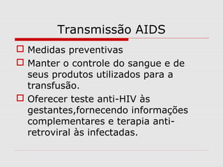 Transmissão AIDS
 Medidas preventivas
 Manter o controle do sangue e de
seus produtos utilizados para a
transfusão.
 Oferecer teste anti-HIV às
gestantes,fornecendo informações
complementares e terapia anti-
retroviral às infectadas.
 