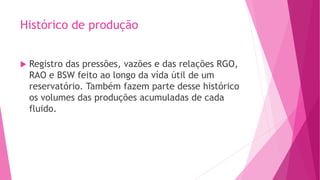 Histórico de produção
 Registro das pressões, vazões e das relações RGO,
RAO e BSW feito ao longo da vída útil de um
reservatório. Também fazem parte desse histórico
os volumes das produções acumuladas de cada
fluido.
 