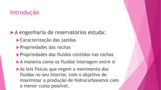 Introdução
 A engenharia de reservatórios estuda:
Caracterização das jazidas
Propriedades das rochas
Propriedades dos fluidos contidos nas rochas
A maneira como os fluidos interagem entre si
As leis físicas que regem o movimento dos
fluidos no seu interior, com o objetivo de
maximizar a produção de hidrocarbonetos com
o menor custo possível.
 