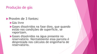 Produção de gás
Provém de 3 fontes:
Gás livre
Gases dissolvidos na fase óleo, que quando
estão nas condições de superfície, se
vaporizam.
Gases dissolvidos na água presente no
reservatório. Normalmente essa parcela é
desprezada nos cálculos de engenharia de
reservatório.
 