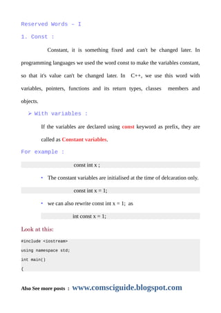 Reserved Words – I
1. Const :
Constant, it is something fixed and can't be changed later. In
programming languages we used the word const to make the variables constant,
so that it's value can't be changed later. In C++, we use this word with
variables, pointers, functions and its return types, classes members and
objects.
➢ With variables :
If the variables are declared using const keyword as prefix, they are
called as Constant variables.
For example :
const int x ;
• The constant variables are initialised at the time of delcaration only.
const int x = 1;
• we can also rewrite const int x = 1; as
int const x = 1;
Look at this:
#include <iostream>
using namespace std;
int main()
{
Also See more posts : www.comsciguide.blogspot.com
 
