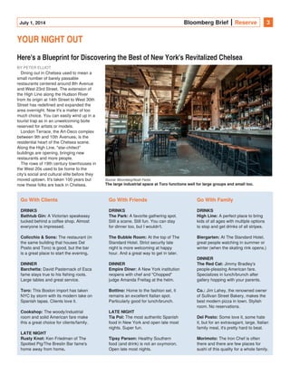 July 1, 2014 Bloomberg Brief Reserve 3
YOUR NIGHT OUT
Here's a Blueprint for Discovering the Best of New York's Revitalized Chelsea
BY PETER ELLIOT
Dining out in Chelsea used to mean a
small number of barely passable
restaurants centered around 8th Avenue
and West 23rd Street. The extension of
the High Line along the Hudson River
from its origin at 14th Street to West 30th
Street has redefined and expanded the
area overnight. Now it's a matter of too
much choice. You can easily wind up in a
tourist trap as in an unwelcoming boite
reserved for artists or models.
London Terrace, the Art-Deco complex
between 9th and 10th Avenues, is the
residential heart of the Chelsea scene.
Along the High Line, "star-chitect"
buildings are opening, bringing new
restaurants and more people.
The rows of 19th century townhouses in
the West 20s used to be home to the
city's social and cultural elite before they
moved uptown. It's taken 100 years but
now these folks are back in Chelsea.
Go With Clients
DRINKS
Bathtub Gin: A Victorian speakeasy
tucked behind a coffee shop. Almost
everyone is impressed.
Colicchio & Sons: The restaurant (in
the same building that houses Del
Posto and Toro) is good, but the bar
is a great place to start the evening.
DINNER
Barchetta: David Pasternack of Esca
fame stays true to his fishing roots.
Large tables and great service.
Toro: This Boston import has taken
NYC by storm with its modern take on
Spanish tapas. Clients love it.
The woody/industrialCookshop:
room and solid American fare make
this a great choice for clients/family.
LATE NIGHT
Rusty Knot: Ken Friedman of The
Spotted Pig/The Breslin Bar fame's
home away from home.
Go With Friends
DRINKS
The Park: A favorite gathering spot.
Still a scene. Still fun. You can stay
for dinner too, but I wouldn't.
The Bubble Room: At the top of The
Standard Hotel. Strict security late
night is more welcoming at happy
hour. And a great way to get in later.
DINNER
Empire Diner: A New York institution
reopens with chef and "Chopped"
judge Amanda Freitag at the helm.
Bottino: Home to the fashion set, it
remains an excellent Italian spot.
Particularly good for lunch/brunch.
LATE NIGHT
Tia Pol: The most authentic Spanish
food in New York and open late most
nights. Super fun.
Tipsy Parson: Healthy Southern
food (and drink) is not an oxymoron.
Open late most nights.
Go With Family
DRINKS
High Line: A perfect place to bring
kids of all ages with multiple options
to stop and get drinks of all stripes.
Biergarten: At The Standard Hotel,
great people watching in summer or
winter (when the skating rink opens.)
DINNER
The Red Cat: Jimmy Bradley's
people-pleasing American fare.
Specializes in lunch/brunch after
gallery hopping with your parents.
Co.: Jim Lahey, the renowned owner
of Sullivan Street Bakery, makes the
best modern pizza in town. Stylish
room. No reservations.
Some love it, some hateDel Posto:
it, but for an extravagant, large, Italian
family meal, it's pretty hard to beat.
Morimoto: The Iron Chef is often
there and there are few places for
sushi of this quality for a whole family.
Source: Bloomberg/Noah Fecks
The large industrial space at Toro functions well for large groups and small too.
 
