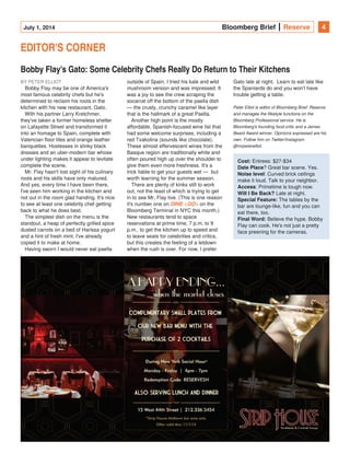 July 1, 2014 Bloomberg Brief Reserve 4
EDITOR'S CORNER
Bobby Flay's Gato: Some Celebrity Chefs Really Do Return to Their Kitchens
BY PETER ELLIOT
Bobby Flay may be one of America's
most famous celebrity chefs but he's
determined to reclaim his roots in the
kitchen with his new restaurant, Gato.
With his partner Larry Kretchmer,
they've taken a former homeless shelter
on Lafayette Street and transformed it
into an homage to Spain, complete with
Valencian floor tiles and orange leather
banquettes. Hostesses in slinky black
dresses and an uber-modern bar whose
under lighting makes it appear to levitate
complete the scene.
Mr. Flay hasn't lost sight of his culinary
roots and his skills have only matured.
And yes, every time I have been there,
I've seen him working in the kitchen and
not out in the room glad handing. It's nice
to see at least one celebrity chef getting
back to what he does best.
The simplest dish on the menu is the
standout, a heap of perfectly grilled spice
dusted carrots on a bed of Harissa yogurt
and a hint of fresh mint. I've already
copied it to make at home.
Having sworn I would never eat paella
outside of Spain, I tried his kale and wild
mushroom version and was impressed. It
was a joy to see the crew scraping the
socarrat off the bottom of the paella dish
— the crusty, crunchy caramel like layer
that is the hallmark of a great Paella.
Another high point is the mostly
affordable, Spanish-focused wine list that
had some welcome surprises, including a
red Txakolina (sounds like chocolate).
These almost effervescent wines from the
Basque region are traditionally white and
often poured high up over the shoulder to
give them even more freshness. It's a
trick liable to get your guests wet —  but
worth learning for the summer season.
There are plenty of kinks still to work
out, not the least of which is trying to get
in to see Mr. Flay live. (This is one reason
it's number one on on theDINE <GO>
Bloomberg Terminal in NYC this month.)
New restaurants tend to space
reservations at prime time, 7 p.m. to 9
p.m., to get the kitchen up to speed and
to leave seats for celebrities and critics,
but this creates the feeling of a letdown
when the rush is over. For now, I prefer
Gato late at night.  Learn to eat late like
the Spaniards do and you won't have
trouble getting a table.
Peter Elliot is editor of Bloomberg Brief: Reserve
and manages the lifestyle functions on the
Bloomberg Professional service. He is
Bloomberg's founding food critic and a James
Beard Award winner. Opinions expressed are his
own. Follow him on Twitter/Instagram
@mrpeterelliot.  
Cost: Entrees: $27-$34
? Great bar scene. Yes.Date Place
: Curved brick ceilingsNoise level
make it loud. Talk to your neighbor.
: Primetime is tough now.Access
Late at night.Will I Be Back?
The tables by theSpecial Feature:
bar are lounge-like, fun and you can
eat there, too.
Believe the hype. BobbyFinal Word:
Flay can cook. He's not just a pretty
face preening for the cameras.
 