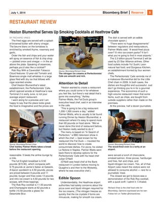 July 1, 2014 Bloomberg Brief Reserve 5
RESTAURANT REVIEW
Heston Blumenthal Serves Up Smoking Cocktails at Heathrow Cafe
BY RICHARD VINES
The fried eggs are served with a splash
of browned butter with sherry vinegar.
The beurre blanc on the tomatoes is
enriched by smoked thyme, rosemary and
garlic.
Order the fish and chips and your waiter
will spray an essence of fish & chip shop
— pickled onion and vinegar — in the air
above the plate. Speaking of essences,
perhaps you’d also like a cocktail?
Rob Roy With a Cavendish Tobacco
Cloud features 12-year-old Tomatin and
Bowmore single malt whiskies in a large
glass filed with dry ice that billows with
cigar-scented smoke.
Chef Heston Blumenthal’s latest
establishment, the Perfectionists’ Cafe,
which opened airside at Heathrow’s new
Terminal 2 in early June, is not your
average airport restaurant.
I went along for a preview and I am
happy to say that the place looks great,
the food is imaginative and the prices are
reasonable. It beats the airline lounge by
a mile.
The full English breakfast is 9.50
pounds ($15.90), which compares with
9.75 pounds at Jamie’s Italian at Gatwick.
A bacon sandwich is 4.50 pounds; pizzas
are priced between 9 pounds and 11
pounds; burger and fries costs 13 pounds
and nitro ice-cream is 4.50 pounds for two
scoops, with three toppings.
The Rob Roy cocktail is 11.50 pounds
and Champagne starts at 62 pounds a
bottle (10.50 pounds a glass) for
Delamotte Brut.
Attention to Detail
“Heston wanted to create a restaurant
where you could come in for whatever
you feel like, but there’s real detail that’s
gone into everything,” Ashley
Palmer-Watts, the Fat Duck group’s
executive head chef, said in an interview
in the cafe.
“This is going to be a big restaurant:
1,200-1,300 covers a day,” added
Palmer-Watts, who is usually to be found
running Dinner by Heston Blumenthal, a
restaurant where it’s easy to spend more
than 60 pounds on food alone. “We’ve
never done this kind of restaurant before,
but Heston really wanted to do it.”
The menu is based on “In Search of
Perfection,” a BBC television show in
which the chef — best known for his
restaurant the Fat Duck — traveled the
world to discover how to create
consummate dishes. For pizza, he visited
La Notizia in Naples. Palmer-Watts went
back there to develop options for the
Perfectionists’ Cafe with his head chef
Julian O’Neill
(O’Neill was head chef at the Bank
restaurant in London before moving to
Quaglino’s and then to the Wolseley,
where he was executive chef.)
Edible Spoon
Understandably, the Heathrow airport
authorities had safety concerns about the
pizza oven and liquid nitrogen required for
the ice creams. (The nitrogen freezes so
quickly that the ice crystals it forms are
minuscule, making for smooth ice cream.
The dish is served with an edible
chocolate spoon.)
“There were no huge disagreements”
between regulators and restaurateurs,
Palmer-Watts said. “A wood-fired pizza
oven? A nitro ice-cream parlor? It isn’t
what you’re going to find in most airports.”
The 2.5 billion-pound Terminal 2 will be
used by 23 Star Alliance airlines. Other
food outlets include Yo! Sushi; Leon
natural fast food; and Gorgeous Kitchen,
an establishment fronted by four women
chefs.
The Perfectionists’ Cafe reminds me of
a makeover Blumenthal did for the Little
Chef chain in 2009. In both cases, the
dishes are thoughtful and successful. Just
don’t go thinking you’re in for a gourmet
experience. The economics of such a
high-volume restaurant mean that some
items, such as chips, are bought from
outside suppliers rather than made on the
premises.
At the preview, half a dozen journalists
were served a lunch of charcuterie,
smoked salmon, three pizzas, hamburger
and fries, fish and chips, and
liquid-nitrogen ice cream. Yes, all of that.
Airport rules meant the visitors were not
allowed to consume alcohol — rare for a
journalists’ meal.
The closest we got to booze was a
demonstration of the Rob Roy cocktail,
with a quick sniff. I admit it: I inhaled.
Richard Vines is the chief food critic for
Bloomberg. Opinions expressed are his own.
Follow him on Twitter @richardvines.
Source: Bloomberg/Richard Vines
Chef Ashley Palmer-Watts takes a break
before the restaurant opening.
Source: Bloomberg/Richard Vines
The nitrogen ice creams at Perfectionists'
Cafe are smooth and rich. 
Source: Bloomberg/Richard Vines
The wood-fired oven is a rarity at an
airport.
 