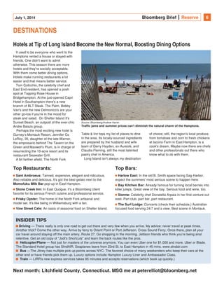 July 1, 2014 Bloomberg Brief Reserve 6
DESTINATIONS
Hotels at Tip of Long Island Become the New Normal, Boosting Dining Options
It used to be everyone who went to the
Hamptons rented a house or stayed with
friends. One didn't want to admit
otherwise. This season there are more
hotels and they're socially acceptable.
With them come better dining options.
Hotels make running restaurants a lot
easier and that means better service.
Tom Colicchio, the celebrity chef and
East End resident, has opened a posh
spot at Topping Rose House in
Bridgehampton. At the just-opened Capri
Hotel in Southampton there's a new
branch of BLT Steak. The Palm, Bobby
Van's and the new Delmonico's are your
other go-tos if you're in the mood for
steak and salad.  On Shelter Island it's
Sunset Beach, an outpost of the ever-chic
Andre Balazs group.
 Perhaps the most exciting new hotel is
Gurney’s Montauk Resort. Jennifer Oz 
LeRoy, 35, daughter of the late Warner,
the empresario behind The Tavern on the
Green and Maxwell's Plum, is in charge of
resurrecting the 10-acre resort and its
restaurant Seawater Grill.
A bit farther afield, The North Fork
Table & Inn tops my list of places to dine
in the area. Its locally-sourced ingredients
are prepared by the husband and wife
team of Gerry Hayden, ex-Aureole, and
Claudia Fleming, still the most talented
pastry chef in America.
Long Island isn't always my destination
of choice; still, the region's local produce,
from tomatoes and corn to fresh chickens
at Iacono Farm in East Hampton, is a
cook's dream. Maybe now there are chefs
and other professionals out there who
know what to do with them.  
Top Restaurants:
Sant Ambroeus: Tanned, expensive, elegant and ridiculous.
Also reliable and delicious. It's got the best gelato next to the
pop-up in East Hampton.Momofuku Milk Bar
Stone Creek Inn: In East Quogue, it's a Bloomberg client
favorite for its serious French cuisine and professional service.
Frisky Oyster: The home of the North Fork artisanal and
model set. It's like being in Williamsburg with a tan.
Vine Street Cafe: An oasis of seasonal food on Shelter Island.
Top Bars:
Harlow East: In the old B. Smith space facing Sag Harbor,
expect the summers' most serious scene to happen here.    
Bay Kitchen Bar: Already famous for turning local berries into
killer juleps. Great view of the bay. Serious food and wine, too.
Sienna: Celebrity chef Donatella Arpaia in her first venture out
east. Part club, part bar, part restaurant.
The Surf Lodge: Concerts (check their schedule,) Australian
focused food serving 24/7 and a view. Best scene in Montauk.
INSIDER TIPS  
— There really is only one road to get out there and very few when you arrive. My advice: never travel at peak times.Driving
Another trick? Come the other way. Arrive by ferry to Orient Point or Port Jefferson. Cross Sound Ferry. Once there, plan all your
car travel around staying off the main artery, Route 27. Go shopping in the morning. Jettison friends who think you're being anal
retentive. Get an old copy of "Jodi's Shortcuts" and learn the back routes like the pros.
  — Not just for masters of the universe anymore. You can even Uber one for $1,000 and more. Uber or Blade.Helicopter/Plane
The Standard Hotel group has StndAIR. Seaplanes leave from 23rd St. to East Hampton in 45 mins. www.stndair.com
  —The Jitney has multiple pick up points across NYC. The favored choice of many weekenders who keep their cars at theBus
other end or have friends pick them up. Luxury options include Hampton Luxury Liner and Ambassador Class.
  — LIRR's new express services takes 95 minutes and accepts reservations (which book up quickly.)Train
Next month: Litchfield County, Connecticut. MSG me at peterelliot@bloomberg.net
Source: Bloomberg/Andrew Harrer
Traffic jams and summer prices can't diminish the natural charm of the Hamptons.
 