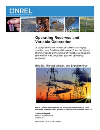 Operating Reserves and
Variable Generation
A comprehensive review of current strategies,
studies, and fundamental research on the impact
that increased penetration of variable renewable
generation has on power system operating
reserves.
Erik Ela, Michael Milligan, and Brendan Kirby
NREL is a national laboratory of the U.S. Department of Energy, Office of Energy
Efficiency & Renewable Energy, operated by the Alliance for Sustainable Energy, LLC.
Technical Report
NREL/TP-5500-51978
August 2011
Contract No. DE-AC36-08GO28308
 