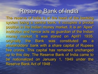 Reserve Bank of India
The reserve of India is at the heart of the banking
system being a central bank, it occupies a pivotal
position in the Indian money market. It is an ‘Apex”
institution and hence acts as guardian of the Indian
money market. It was stared on April1 1935.
originally the Bank was constituted as a
shareholders’ bank with a share capital of Rupees
five crores. This capital has remained unchanged
up to this day. The Reserve Bank of India came to
be nationalized on January 1, 1949 under the
Reserve Bank Act of 1948 .
 
