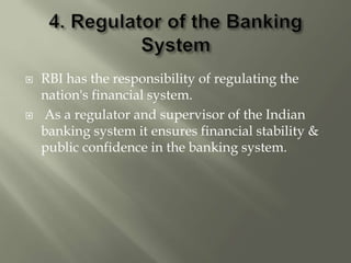  RBI has the responsibility of regulating the
nation's financial system.
 As a regulator and supervisor of the Indian
banking system it ensures financial stability &
public confidence in the banking system.
 