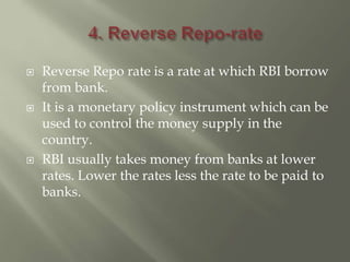  Reverse Repo rate is a rate at which RBI borrow
from bank.
 It is a monetary policy instrument which can be
used to control the money supply in the
country.
 RBI usually takes money from banks at lower
rates. Lower the rates less the rate to be paid to
banks.
 