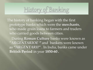 The history of banking began with the first
prototype banks which were the merchants,
who made grain loans to farmers and traders
who carried goods between cities.
During Roman Culture banks were known as
“ARGENTARIOE ” and bankers were known
as “ARGENTARII” . In India, banks came under
British Period in year 1850-60 .
 