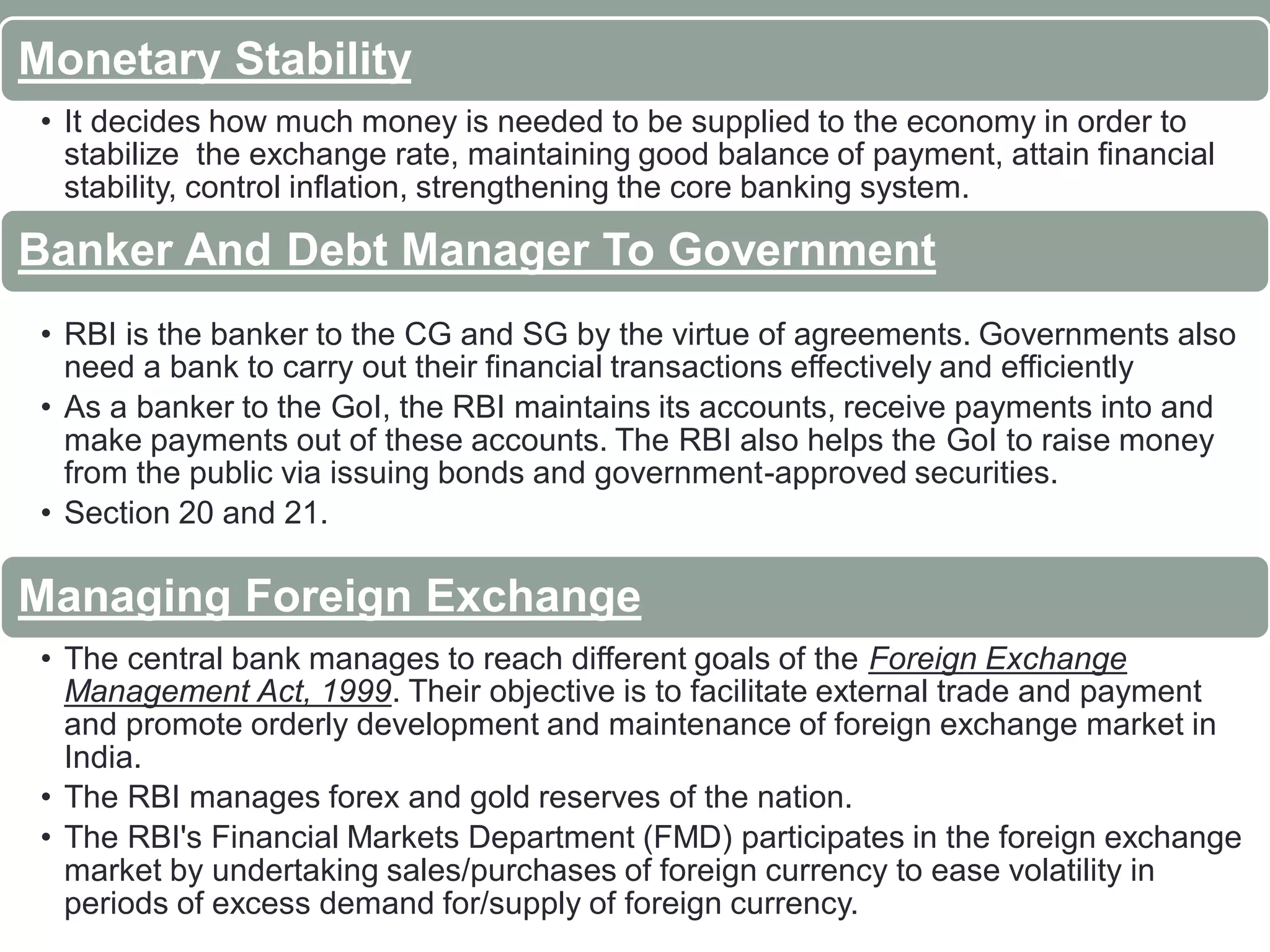 Monetary Stability
• It decides how much money is needed to be supplied to the economy in order to
stabilize the exchange rate, maintaining good balance of payment, attain financial
stability, control inflation, strengthening the core banking system.
Banker And Debt Manager To Government
• RBI is the banker to the CG and SG by the virtue of agreements. Governments also
need a bank to carry out their financial transactions effectively and efficiently
• As a banker to the GoI, the RBI maintains its accounts, receive payments into and
make payments out of these accounts. The RBI also helps the GoI to raise money
from the public via issuing bonds and government-approved securities.
• Section 20 and 21.
Managing Foreign Exchange
• The central bank manages to reach different goals of the Foreign Exchange
Management Act, 1999. Their objective is to facilitate external trade and payment
and promote orderly development and maintenance of foreign exchange market in
India.
• The RBI manages forex and gold reserves of the nation.
• The RBI's Financial Markets Department (FMD) participates in the foreign exchange
market by undertaking sales/purchases of foreign currency to ease volatility in
periods of excess demand for/supply of foreign currency.
 
