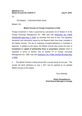 RBI/2010-11/13
Master Circular No.13/2010-11 July 01, 2010
To,
All Category - I Authorised Dealer banks
Madam / Sir,
Master Circular on Foreign Investment in India
Foreign investment in India is governed by sub-section (3) of Section 6 of the
Foreign Exchange Management Act, 1999 read with Notification No. FEMA
20/2000-RB dated May 3, 2000, as amended from time to time. The regulatory
framework and instructions issued by the Reserve Bank have been compiled in
this Master Circular. The list of underlying circulars/notifications is furnished in
Appendix. In addition to the above, this Master Circular also covers the area of
Investment in capital of partnership firms or proprietary concern which is
regulated in terms of Section 2(h) of Section 47 of Foreign Exchange
Management Act, 1999, read with Notification No. FEMA 24/2000-RB dated May
3, 2000.
2. This Master Circular is being issued with a sunset clause of one year. This
circular will stand withdrawn on July 1, 2011 and be replaced by an updated
Master Circular on the subject.
Yours faithfully,
(Salim Gangadharan)
Chief General Manager-in-Charge
 