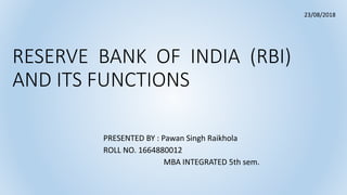 RESERVE BANK OF INDIA (RBI)
AND ITS FUNCTIONS
PRESENTED BY : Pawan Singh Raikhola
ROLL NO. 1664880012
MBA INTEGRATED 5th sem.
23/08/2018
 