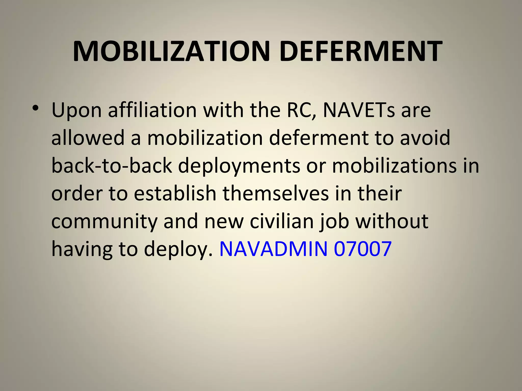 MOBILIZATION DEFERMENT
• Upon affiliation with the RC, NAVETs are
  allowed a mobilization deferment to avoid
  back-to-back deployments or mobilizations in
  order to establish themselves in their
  community and new civilian job without
  having to deploy. NAVADMIN 07007
 