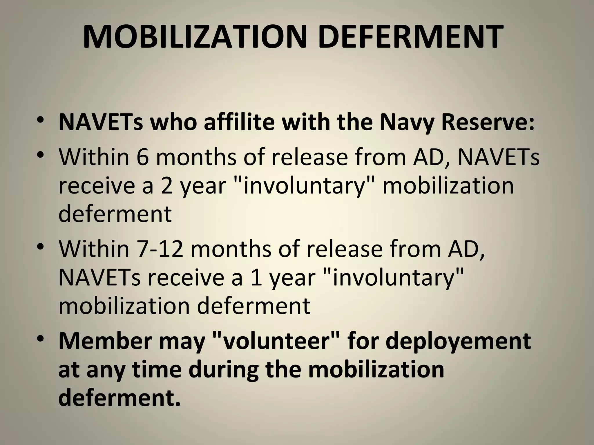 MOBILIZATION DEFERMENT

• NAVETs who affilite with the Navy Reserve:
• Within 6 months of release from AD, NAVETs
  receive a 2 year "involuntary" mobilization
  deferment
• Within 7-12 months of release from AD,
  NAVETs receive a 1 year "involuntary"
  mobilization deferment
• Member may "volunteer" for deployement
  at any time during the mobilization
  deferment.
 