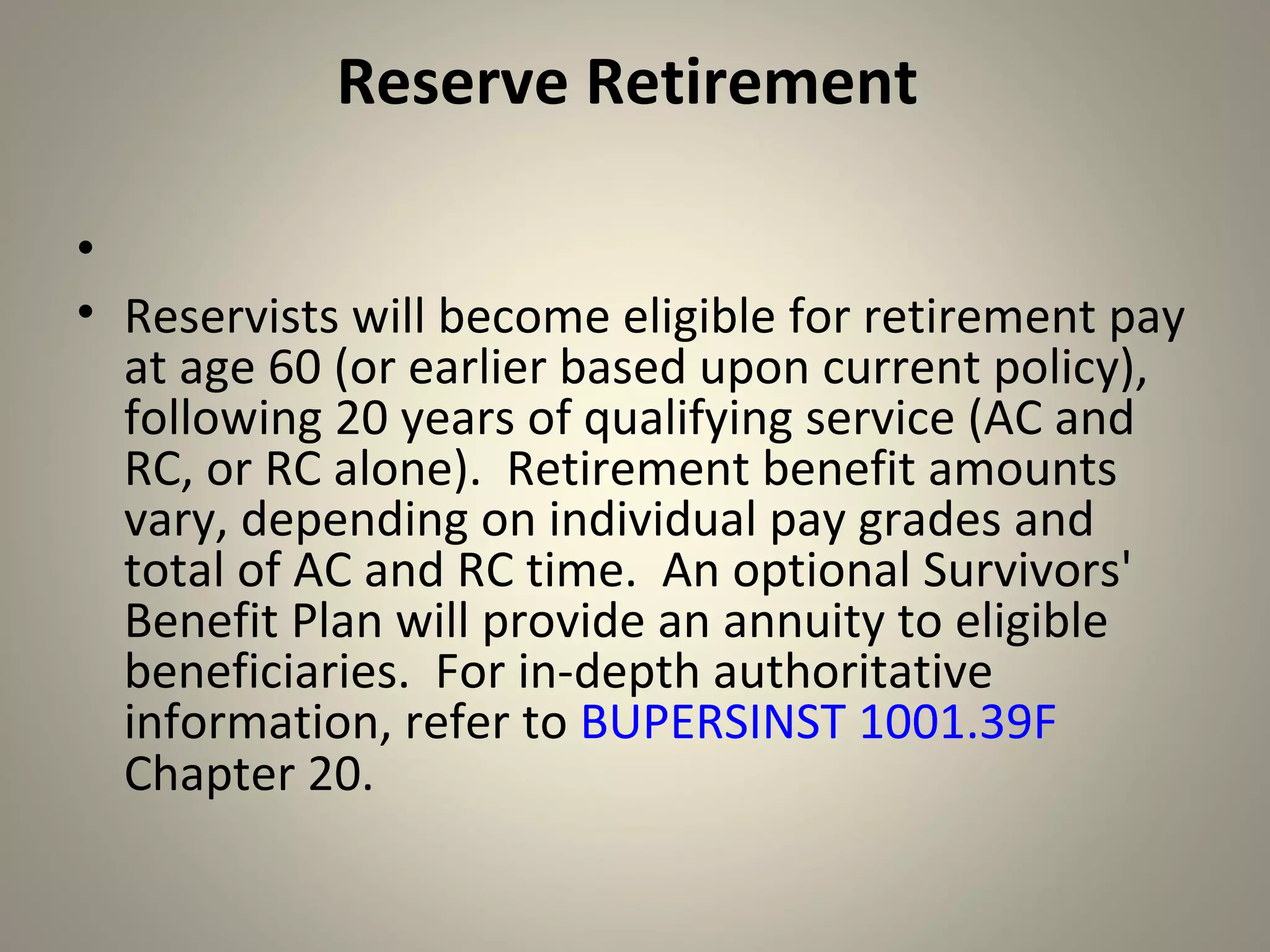 Reserve Retirement

•
• Reservists will become eligible for retirement pay
  at age 60 (or earlier based upon current policy),
  following 20 years of qualifying service (AC and
  RC, or RC alone). Retirement benefit amounts
  vary, depending on individual pay grades and
  total of AC and RC time. An optional Survivors'
  Benefit Plan will provide an annuity to eligible
  beneficiaries. For in-depth authoritative
  information, refer to BUPERSINST 1001.39F
  Chapter 20.
 