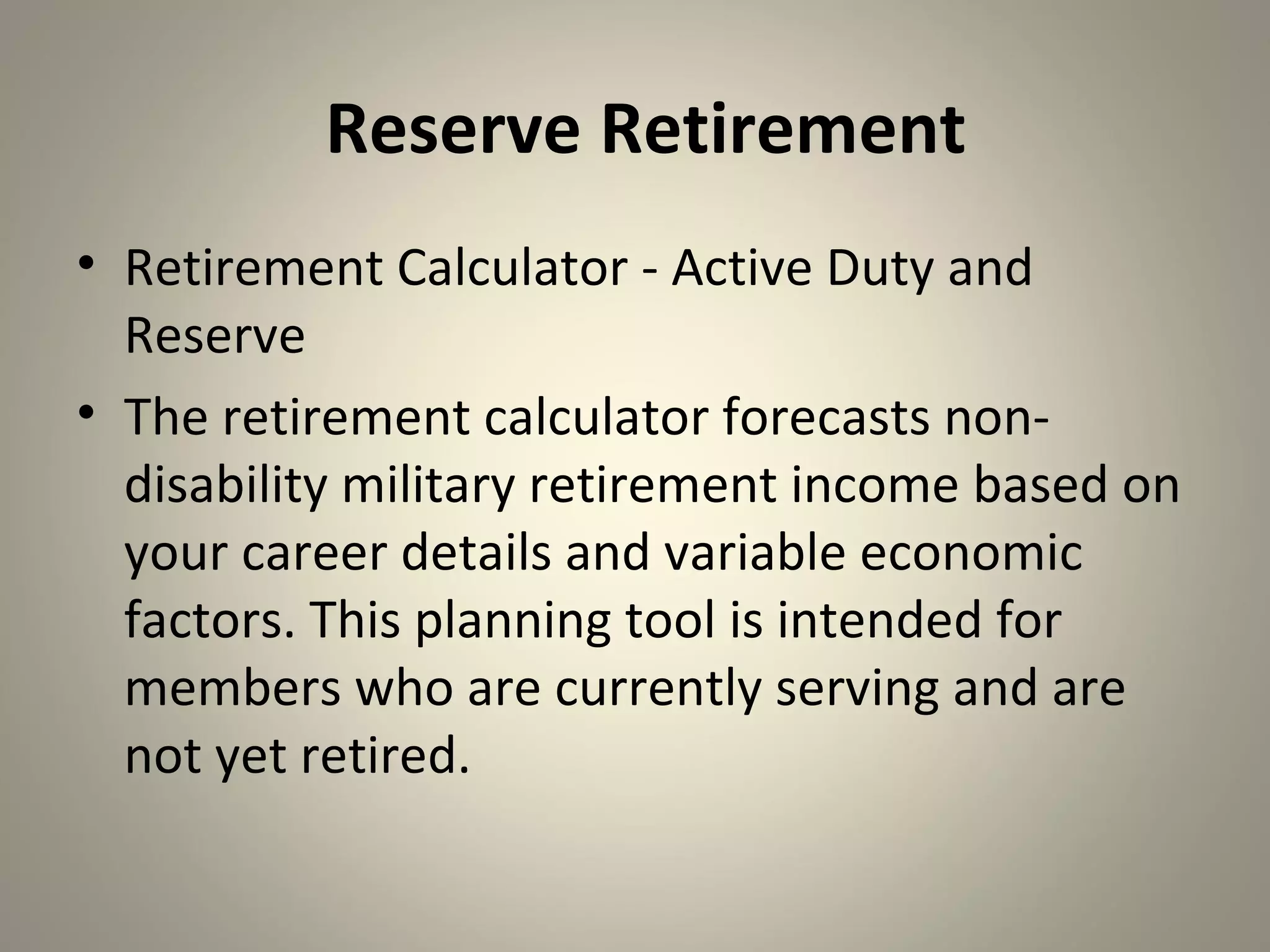 Reserve Retirement
• Retirement Calculator - Active Duty and
  Reserve
• The retirement calculator forecasts non-
  disability military retirement income based on
  your career details and variable economic
  factors. This planning tool is intended for
  members who are currently serving and are
  not yet retired.
 