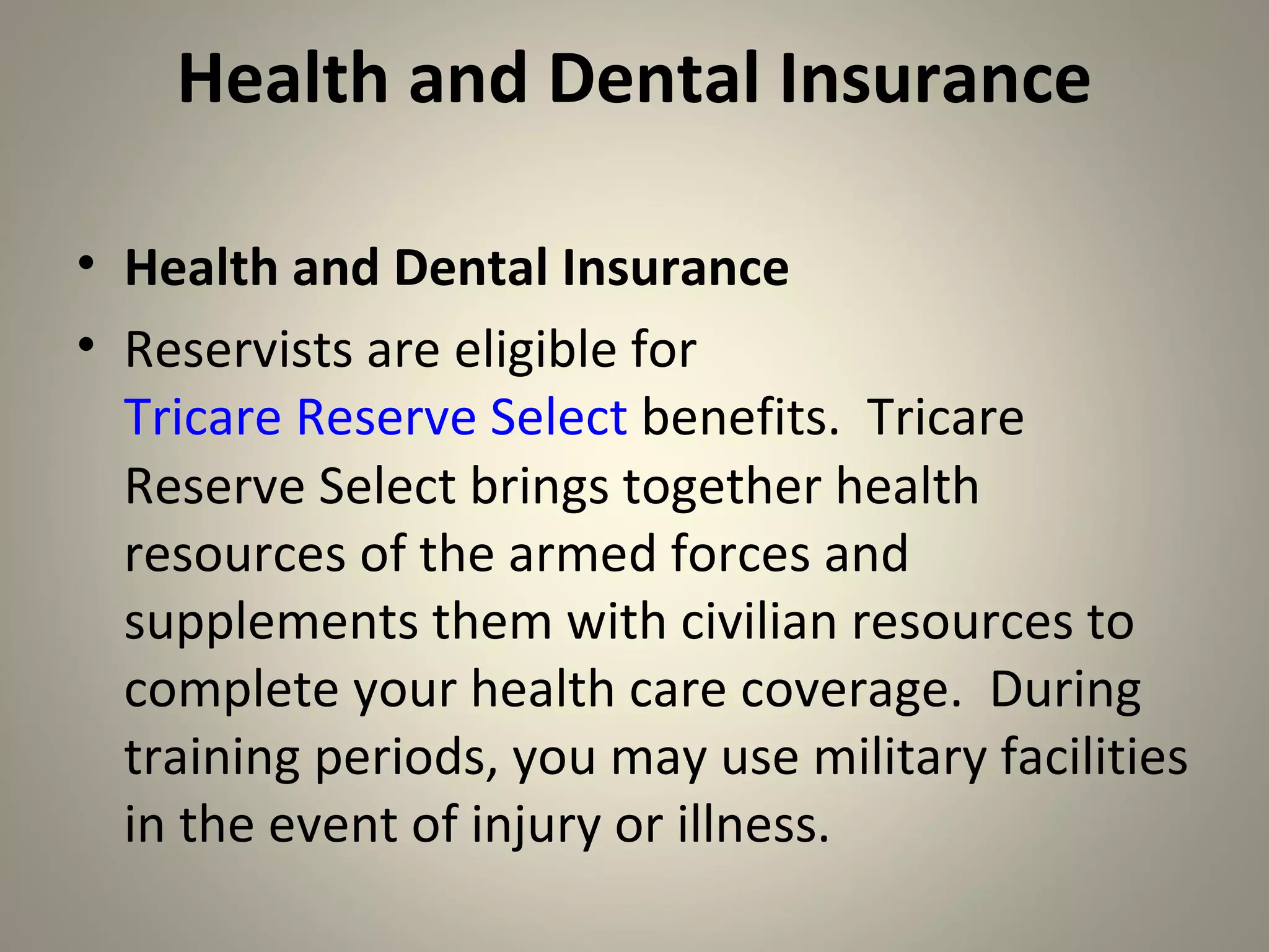 Health and Dental Insurance

• Health and Dental Insurance
• Reservists are eligible for
  Tricare Reserve Select benefits. Tricare
  Reserve Select brings together health
  resources of the armed forces and
  supplements them with civilian resources to
  complete your health care coverage. During
  training periods, you may use military facilities
  in the event of injury or illness.
 