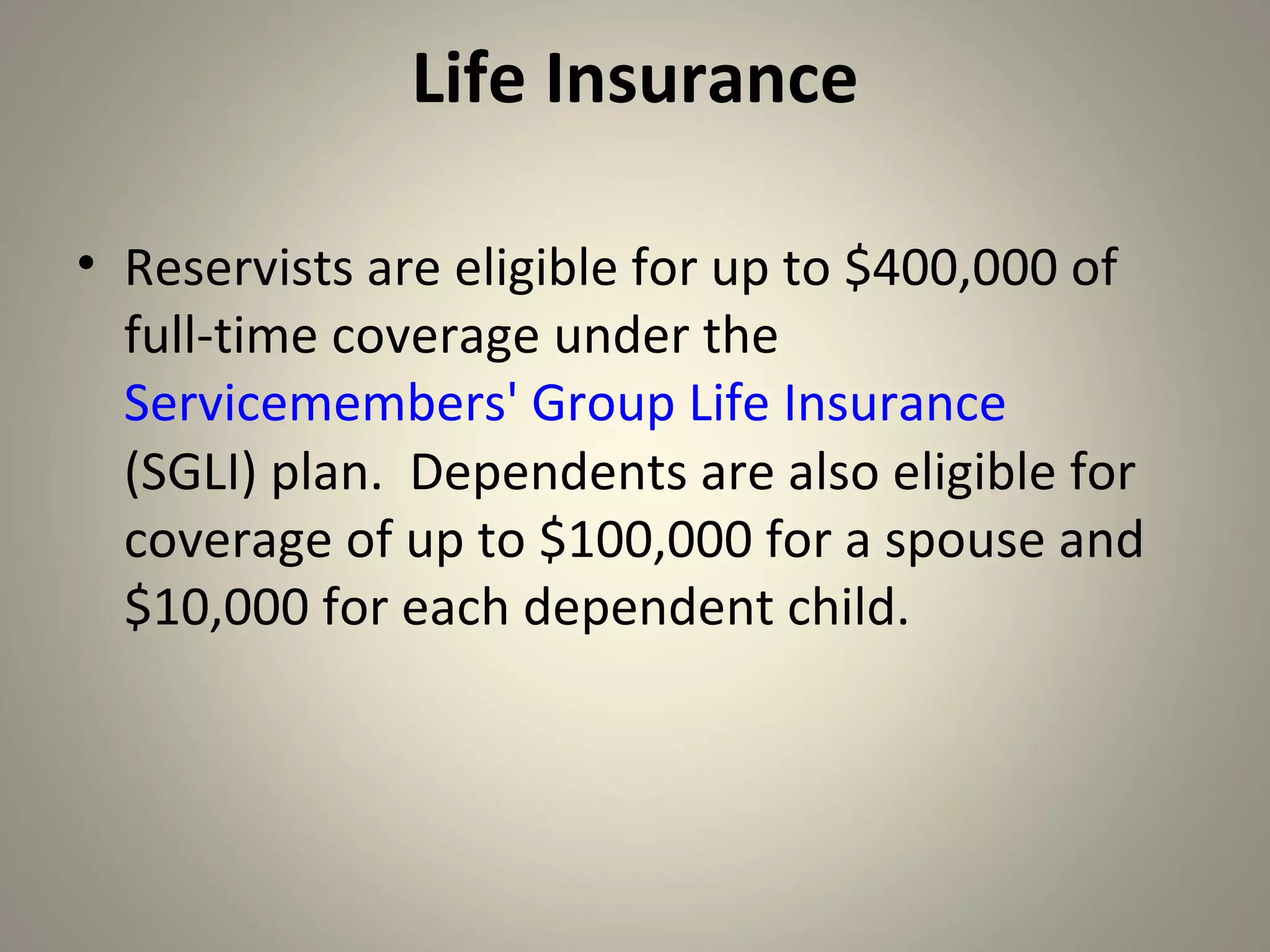 Life Insurance

• Reservists are eligible for up to $400,000 of
  full-time coverage under the
  Servicemembers' Group Life Insurance
  (SGLI) plan. Dependents are also eligible for
  coverage of up to $100,000 for a spouse and
  $10,000 for each dependent child.
 