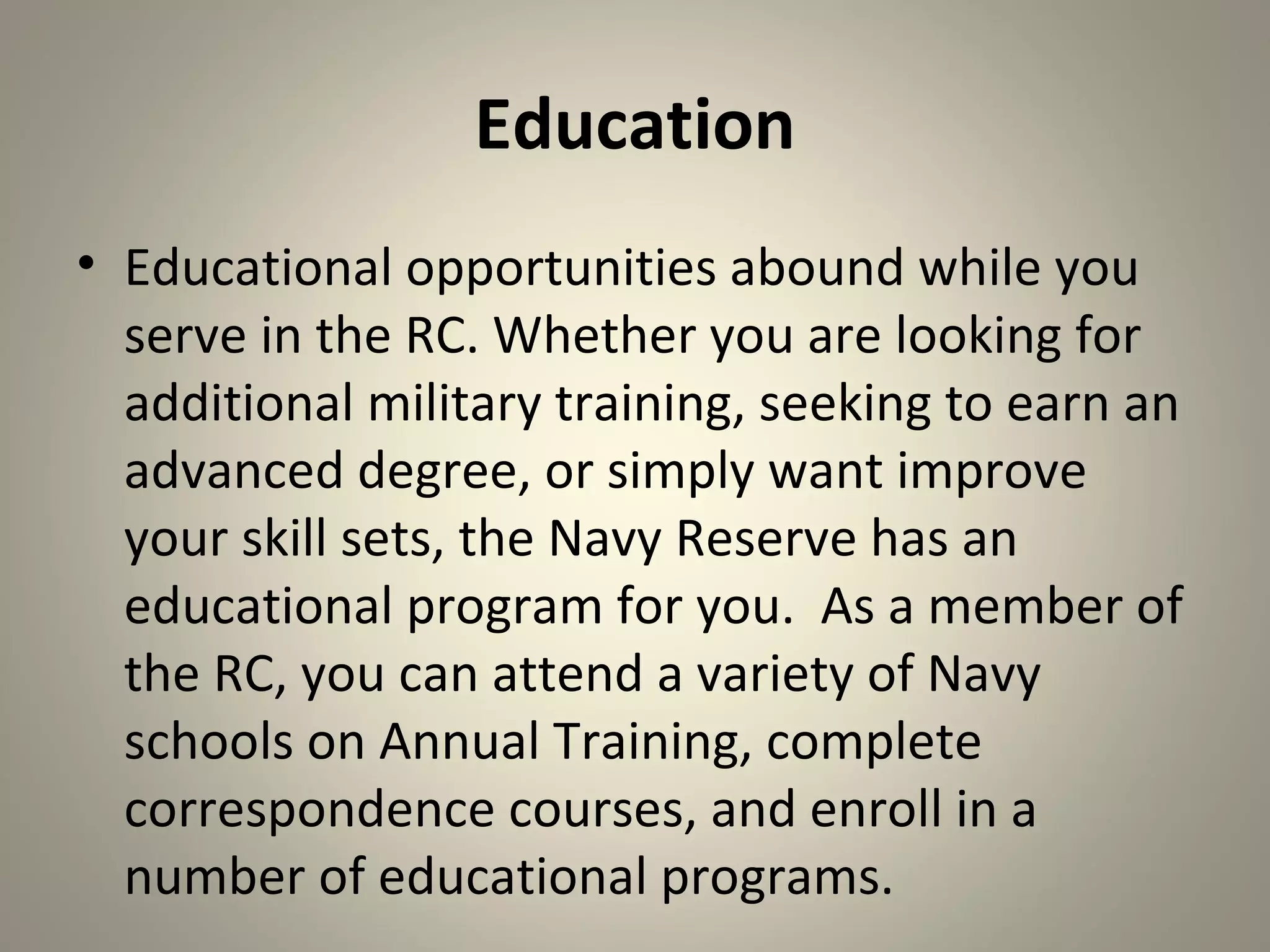 Education
• Educational opportunities abound while you
  serve in the RC. Whether you are looking for
  additional military training, seeking to earn an
  advanced degree, or simply want improve
  your skill sets, the Navy Reserve has an
  educational program for you. As a member of
  the RC, you can attend a variety of Navy
  schools on Annual Training, complete
  correspondence courses, and enroll in a
  number of educational programs.
 