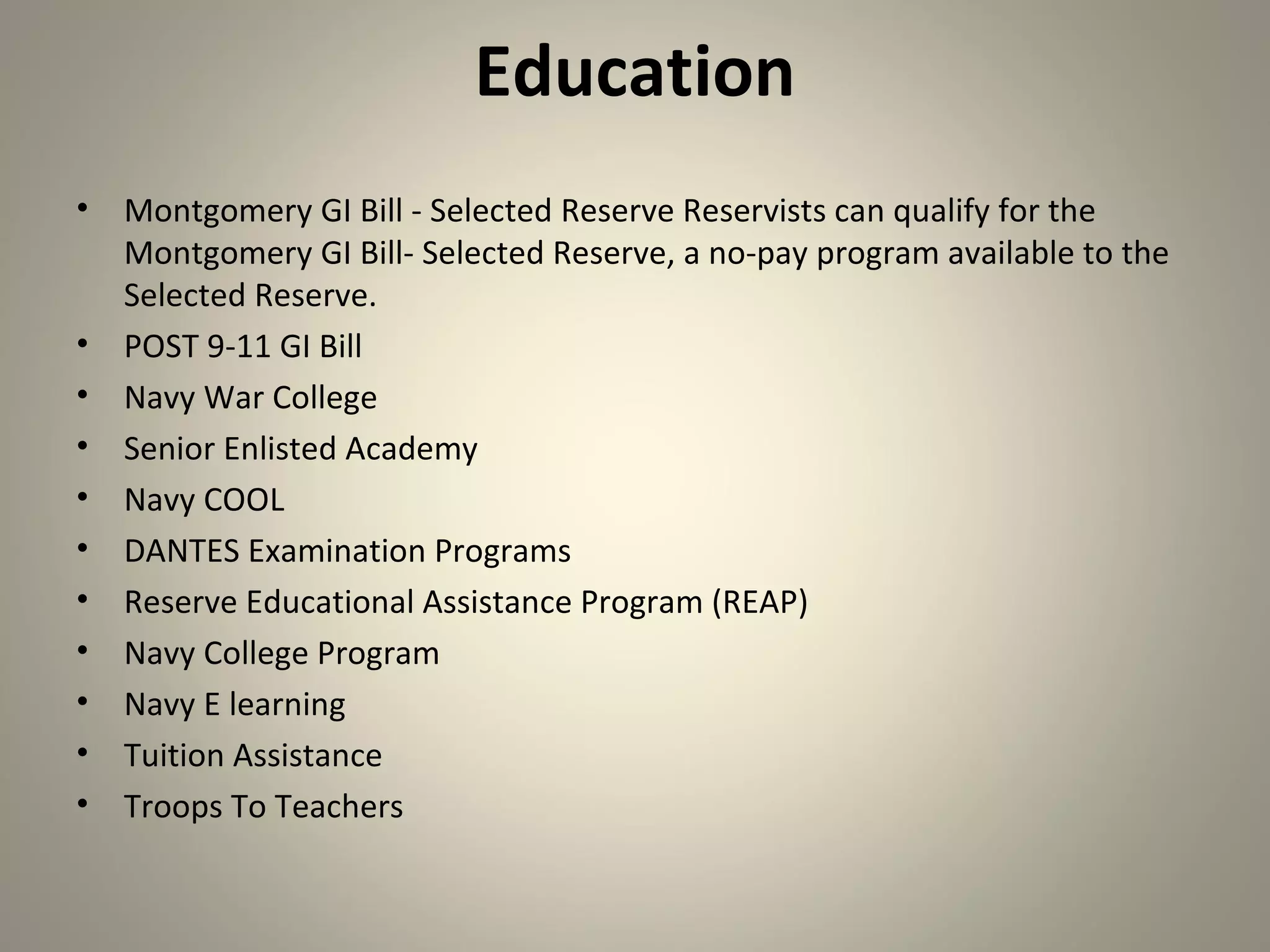 Education
•   Montgomery GI Bill - Selected Reserve Reservists can qualify for the
    Montgomery GI Bill- Selected Reserve, a no-pay program available to the
    Selected Reserve.
•   POST 9-11 GI Bill
•   Navy War College
•   Senior Enlisted Academy
•   Navy COOL
•   DANTES Examination Programs
•   Reserve Educational Assistance Program (REAP)
•   Navy College Program
•   Navy E learning
•   Tuition Assistance
•   Troops To Teachers
 