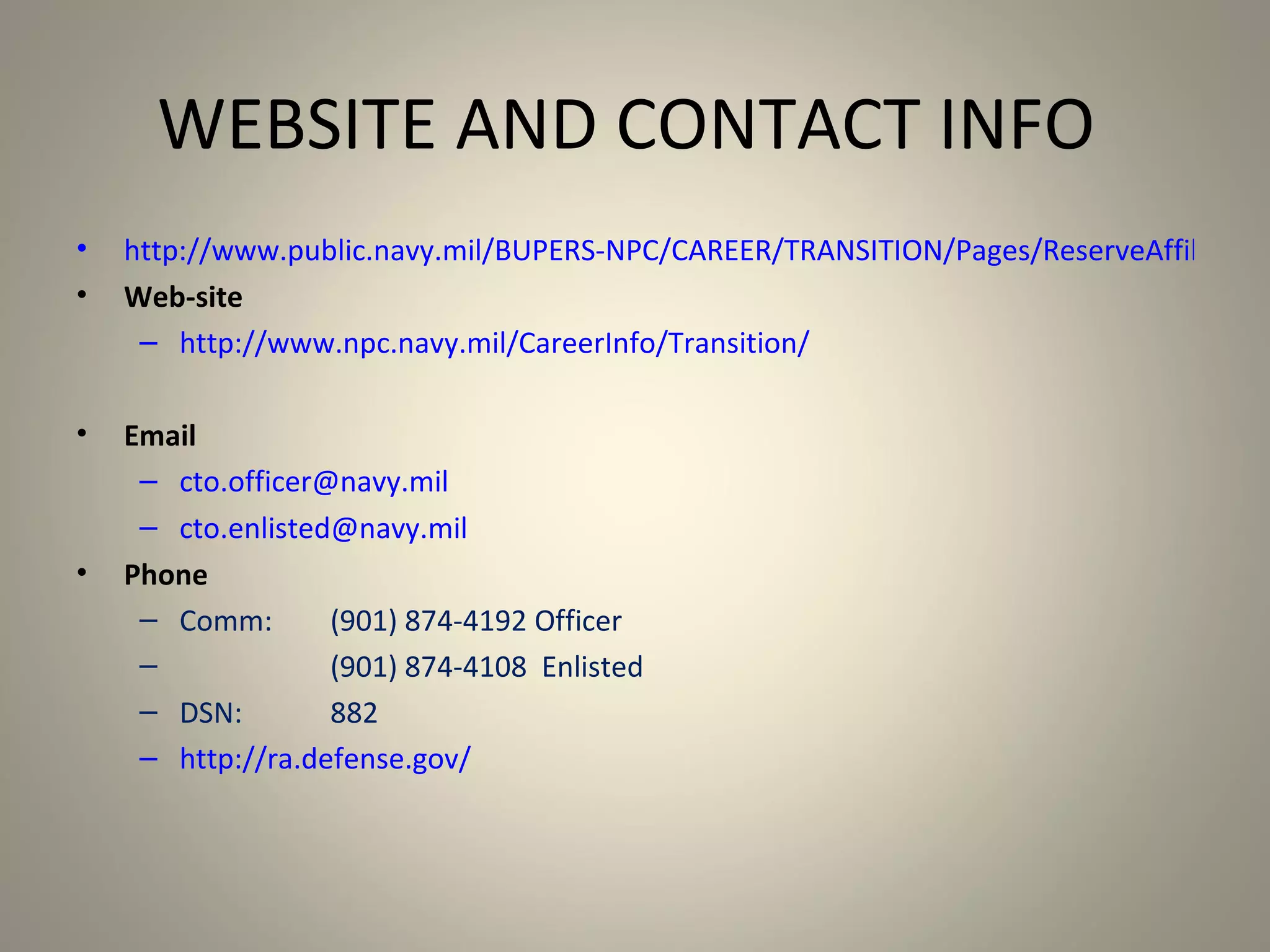 WEBSITE AND CONTACT INFO
•   http://www.public.navy.mil/BUPERS-NPC/CAREER/TRANSITION/Pages/ReserveAffiliation
•   Web-site
     – http://www.npc.navy.mil/CareerInfo/Transition/

•   Email
     – cto.officer@navy.mil
     – cto.enlisted@navy.mil
•   Phone
     – Comm:       (901) 874-4192 Officer
     –             (901) 874-4108 Enlisted
     – DSN:        882
     – http://ra.defense.gov/
 