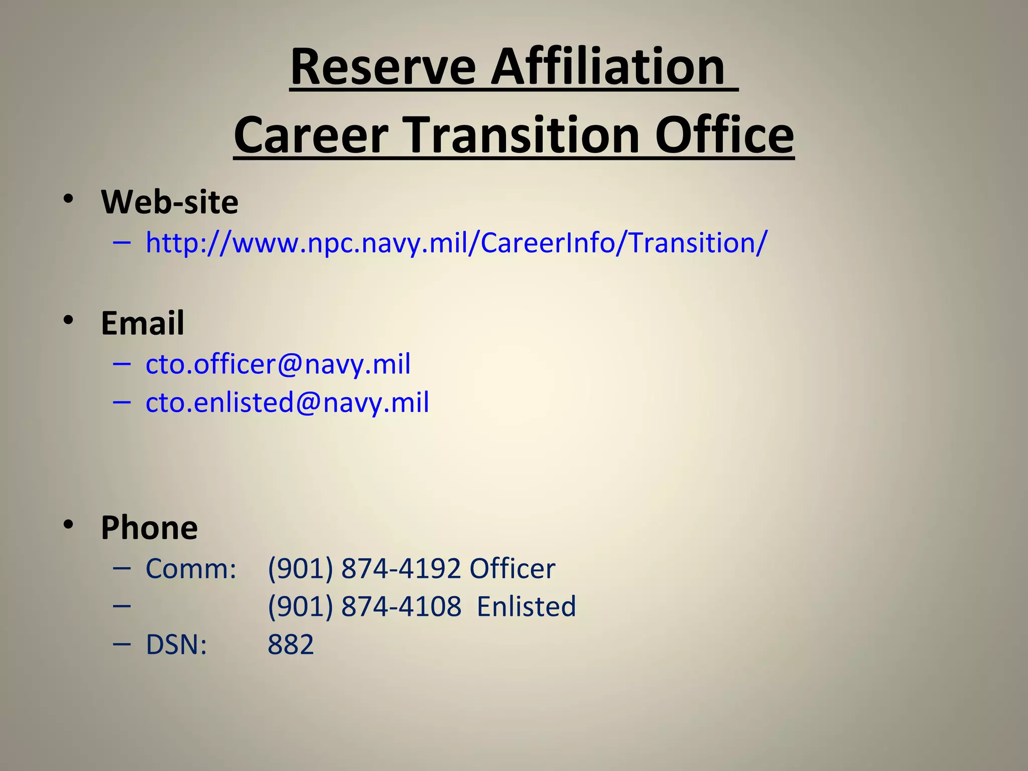 Reserve Affiliation
          Career Transition Office
• Web-site
  – http://www.npc.navy.mil/CareerInfo/Transition/

• Email
  – cto.officer@navy.mil
  – cto.enlisted@navy.mil



• Phone
  – Comm: (901) 874-4192 Officer
  –       (901) 874-4108 Enlisted
  – DSN:  882
 
