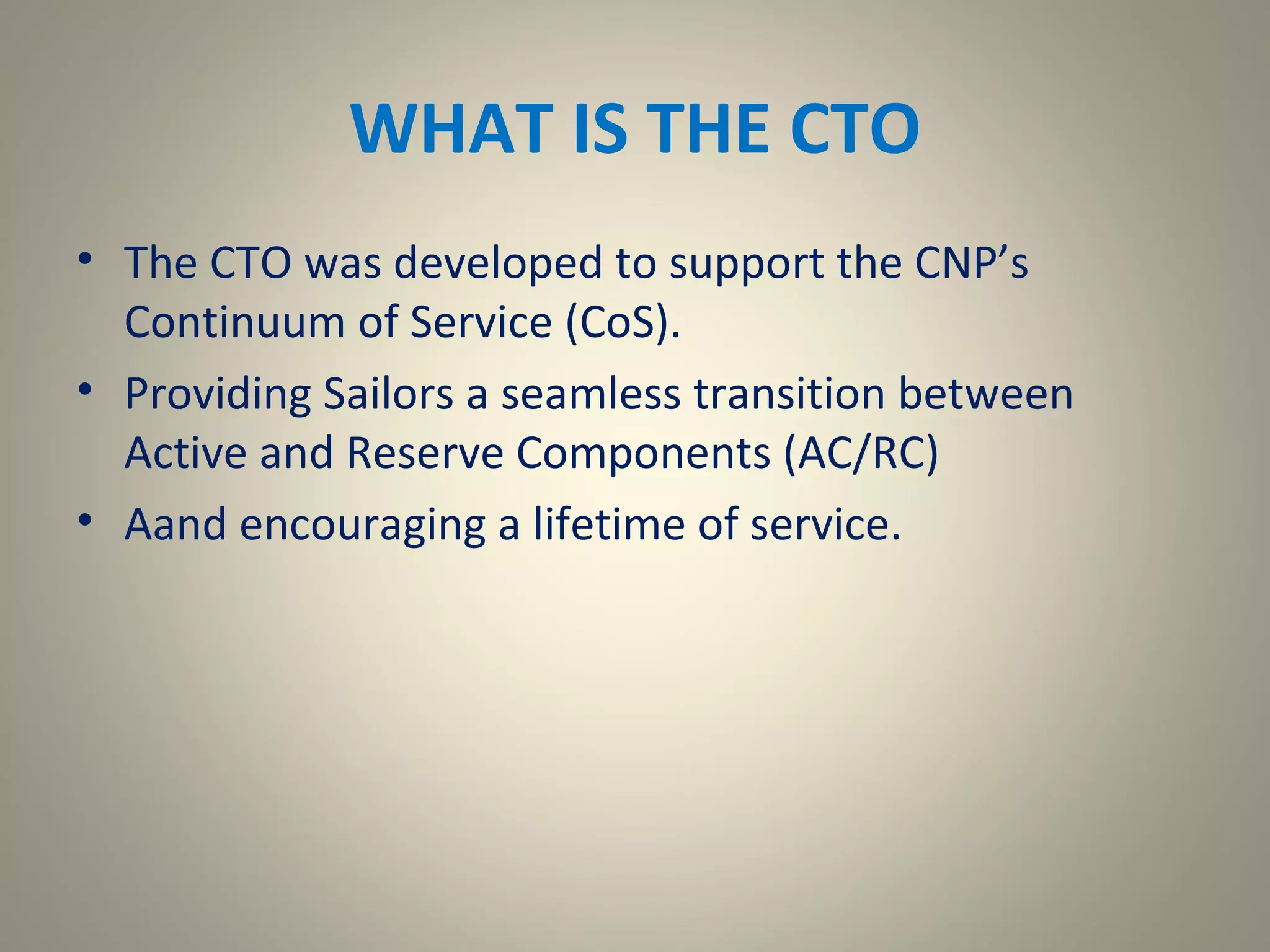 WHAT IS THE CTO
• The CTO was developed to support the CNP’s
  Continuum of Service (CoS).
• Providing Sailors a seamless transition between
  Active and Reserve Components (AC/RC)
• Aand encouraging a lifetime of service.
 