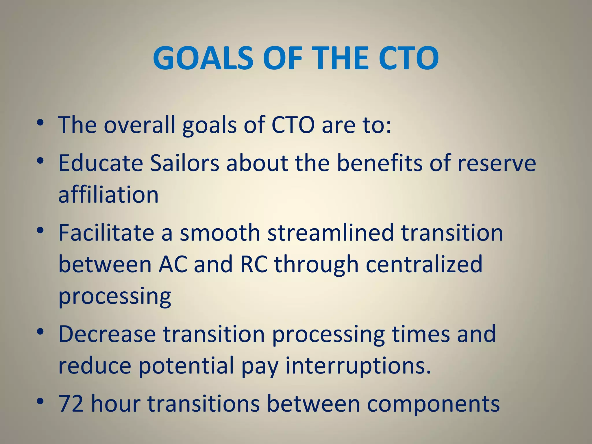 GOALS OF THE CTO
• The overall goals of CTO are to:
• Educate Sailors about the benefits of reserve
  affiliation
• Facilitate a smooth streamlined transition
  between AC and RC through centralized
  processing
• Decrease transition processing times and
  reduce potential pay interruptions.
• 72 hour transitions between components
 