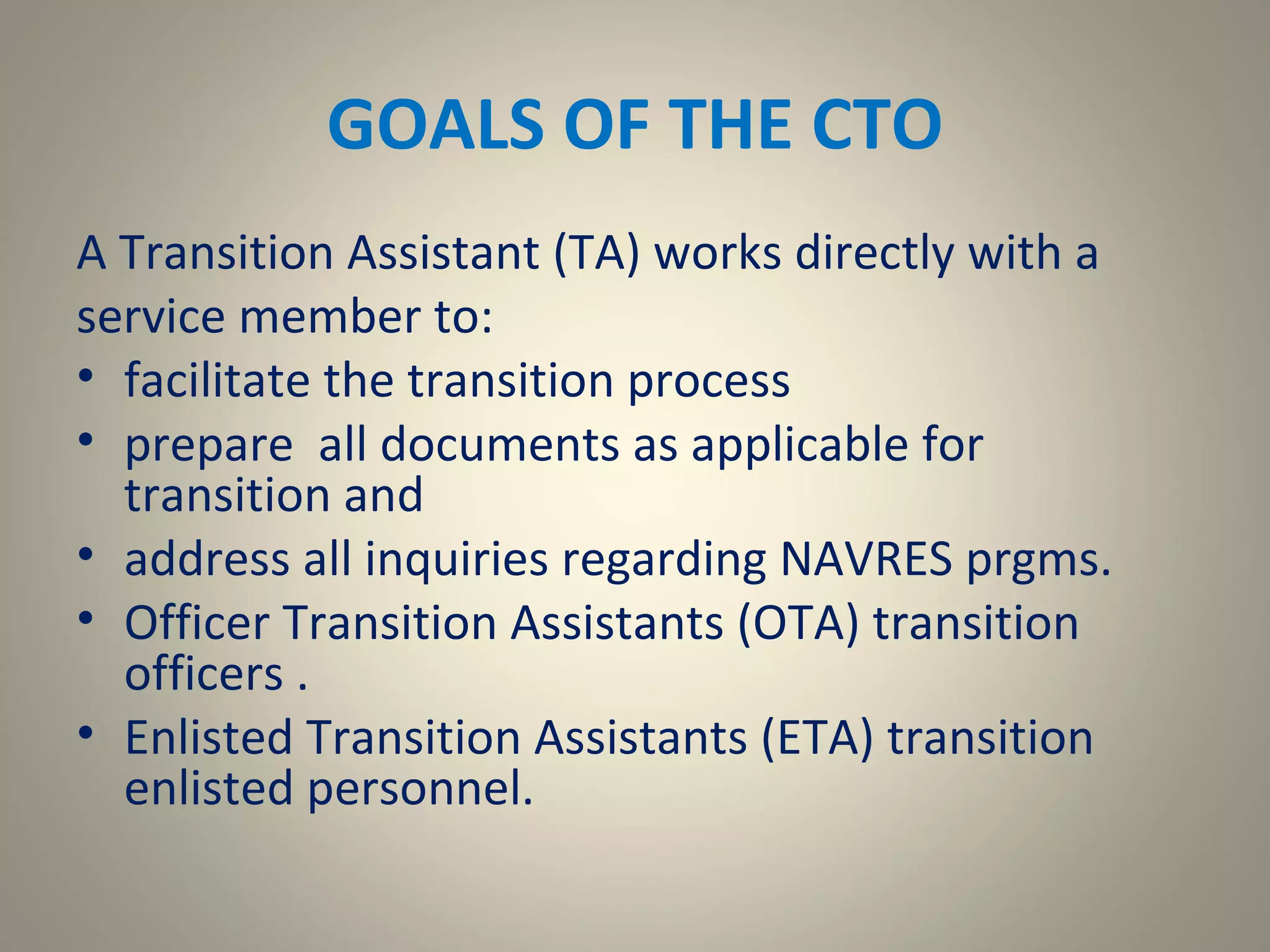 GOALS OF THE CTO
A Transition Assistant (TA) works directly with a
service member to:
• facilitate the transition process
• prepare all documents as applicable for
  transition and
• address all inquiries regarding NAVRES prgms.
• Officer Transition Assistants (OTA) transition
  officers .
• Enlisted Transition Assistants (ETA) transition
  enlisted personnel.
 