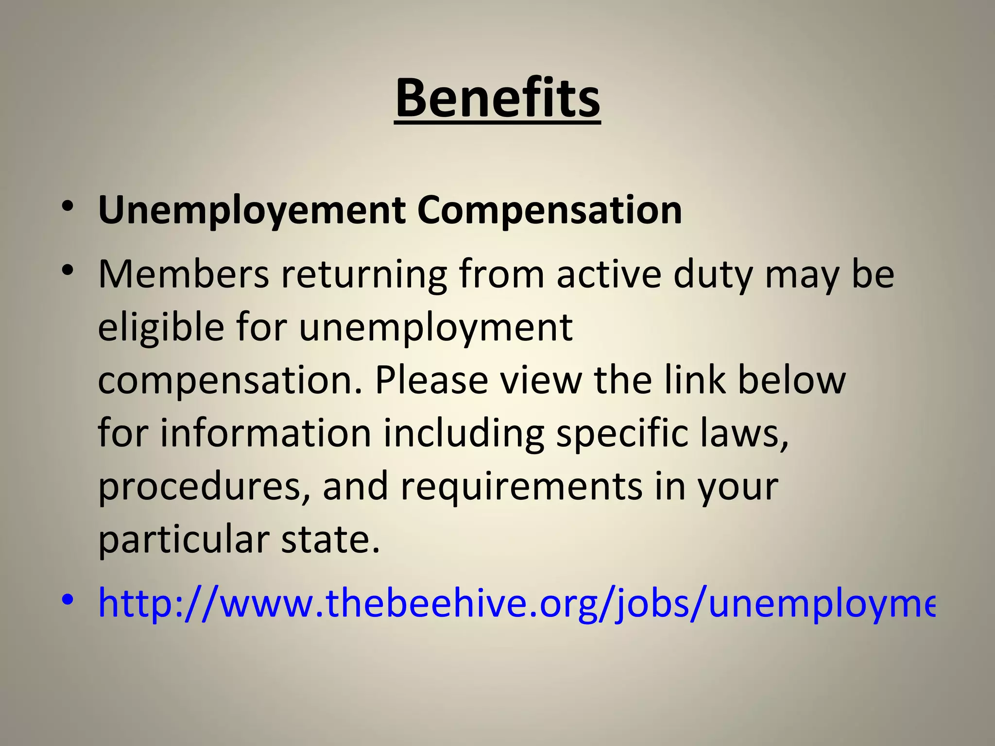 Benefits
• Unemployement Compensation
• Members returning from active duty may be
  eligible for unemployment
  compensation. Please view the link below
  for information including specific laws,
  procedures, and requirements in your
  particular state.
• http://www.thebeehive.org/jobs/unemployment-
 