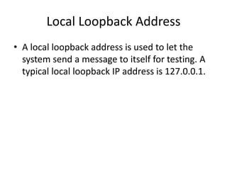 Local Loopback Address
• A local loopback address is used to let the
system send a message to itself for testing. A
typical local loopback IP address is 127.0.0.1.
 
