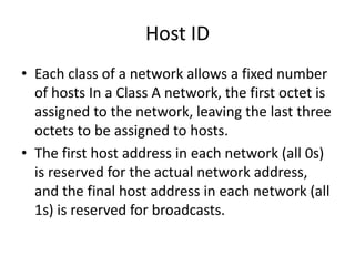 Host ID
• Each class of a network allows a fixed number
of hosts In a Class A network, the first octet is
assigned to the network, leaving the last three
octets to be assigned to hosts.
• The first host address in each network (all 0s)
is reserved for the actual network address,
and the final host address in each network (all
1s) is reserved for broadcasts.
 