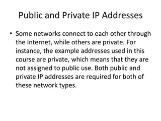Public and Private IP Addresses
• Some networks connect to each other through
the Internet, while others are private. For
instance, the example addresses used in this
course are private, which means that they are
not assigned to public use. Both public and
private IP addresses are required for both of
these network types.
 