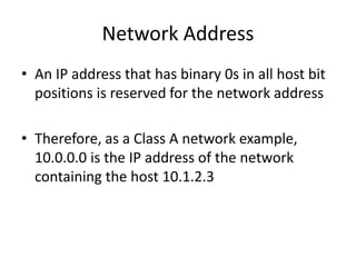 Network Address
• An IP address that has binary 0s in all host bit
positions is reserved for the network address
• Therefore, as a Class A network example,
10.0.0.0 is the IP address of the network
containing the host 10.1.2.3
 